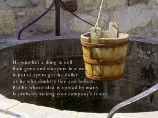 He who has a thing to sell then goes and whispers in a well, is not as apt to get the dollar as he who climbs a tree and hollers. But he whose idea is spread by many Is probably kicking your company ’ s fanny. 
