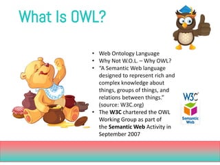 What Is OWL? 
•Web Ontology Language 
•Why Not W.O.L. –Why OWL? 
•“A Semantic Web language designed to represent rich and ...