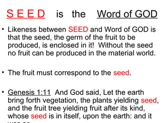 S E E D is the Word of GOD
• Likeness between SEED and Word of GOD is
that the seed, the germ of the fruit to be
produced, is enclosed in it! Without the seed
no fruit can be produced in the material world.
• The fruit must correspond to the seed.
• Genesis 1:11 And God said, Let the earth
bring forth vegetation, the plants yielding seed,
and the fruit tree yielding fruit after its kind,
whose seed is in itself, upon the earth: and it
 