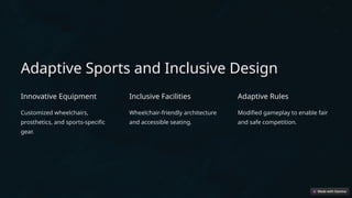 Adaptive Sports and Inclusive Design
Innovative Equipment
Customized wheelchairs,
prosthetics, and sports-specific
gear.
Inclusive Facilities
Wheelchair-friendly architecture
and accessible seating.
Adaptive Rules
Modified gameplay to enable fair
and safe competition.
 