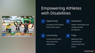 Empowering Athletes
with Disabilities
1 Opportunity
Compete at the highest
level of their sport.
2 Inspiration
Shatter stereotypes and
change societal
perceptions.
3 Community
Connect with others
who share their
experiences.
4 Pride
Represent their
countries and
communities with
honor.
 