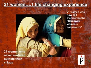 21 women….1 life changing experience 21 women who never ventured outside their village 21 women who now call themselves the “Saraswati women’s cooperative” 