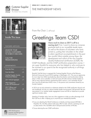 Inside This Issue
THE PARTNERSHIP NEWS
From the Chair | Jeff Israel
Greetings Team CSD!
I have much to share as 2017 is off to a
roaring start! First, I want to share my immense
gratitude both to our incredible leader team,
as well as the dozens of volunteers who have
joined us, putting their shoulders to the wheel
to attain significant accomplishments in the past
few months! Most notable among these: the
development and rollout of the new Supplier
Quality Professional certification (CSQP), the
CSQP Handbook, and the CSQP certification preparation course. I
am super thankful for everyone who has helped or who continues to
be involved in our quest to be the recognized authority in all things
supplier quality!
Recently I had the honor to represent the Customer-Supplier Division at the February
Technical Community Council (TCC) meetings in Washington, D.C. This was an opportunity
for me to hear from ASQ’s top leadership about the direction and transformation taking
place in ASQ. Just as valuable, to meet and work with other division member leaders as
well as many regional directors representing ASQ’s sections. I can’t remember the last
time I was this excited about ASQ’s vision, or the passion and commitment shared by our
Society’s leaders!
In 2016 we not only achieved our milestones related to the CSQP certification (launch and
new handbook), but also our internal member leader training goals (100 percent)! We saw
improvement in our member leader engagement scores and met our objectives to provide
significant member value.
Speaking of member value, here are a few suggestions to help you take advantage of all
that CSD has to offer in helping you to maximize your membership benefits:
• If you are attending the World Conference on Quality and Improvement (WCQI) in
Charlotte, NC, this May, please make every effort to meet, network, and hang out with
us! (See article in this newsletter about CSD-sponsored activities at WCQI.)
• Pursue attaining the new CSQP certification.
SPRING 2017 | VOLUME 25, ISSUE 1
FEATURED ARTICLES:
ANALYZE YOUR
SOCIAL CUSTOMERS
TO ENRICH CRM DATA
CALL FOR
PRESENTATIONS
DEPARTMENTS:
From the Chair –1–
From the Editor –2–
Certified Supplier Quality
Professional Release –6–
2017 WCQI Highlights –7–
What Happened
to the CSD Roadshows? –7–
2017 Officers and
Committee Chairs –8–
 