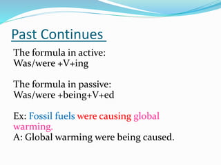Past Continues
The formula in active:
Was/were +V+ing
The formula in passive:
Was/were +being+V+ed
Ex: Fossil fuels were causing global
warming.
A: Global warming were being caused.
 
