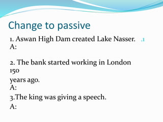 Change to passive
.11. Aswan High Dam created Lake Nasser.
A:
2. The bank started working in London
150
years ago.
A:
3.The king was giving a speech.
A:
 