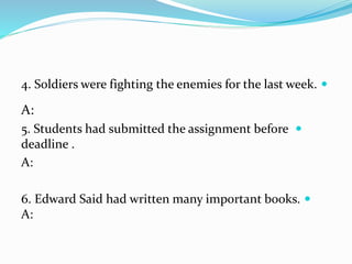 4. Soldiers were fighting the enemies for the last week.
A:
5. Students had submitted the assignment before
deadline .
A:
6. Edward Said had written many important books.
A:
 