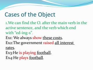 Cases of the Object
1.We can find the O. after the main verb in the
active sentence, and the verb which end
with “ed-ing-s”.
Ex1: We always show these costs.
Ex2:The government raised all interest
rates.
Ex3:He is playing football.
Ex4:He plays football.
 
