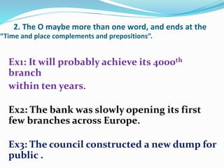 2. The O maybe more than one word, and ends at the
“Time and place complements and prepositions”.
Ex1: It will probably achieve its 4000th
branch
within ten years.
Ex2: The bank was slowly opening its first
few branches across Europe.
Ex3: The council constructed a new dump for
public .
 
