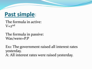 :Past simple
The formula in active:
V+2nd
The formula in passive:
Was/were+P.P
Ex1: The government raised all interest rates
yesterday.
A: All interest rates were raised yesterday.
 