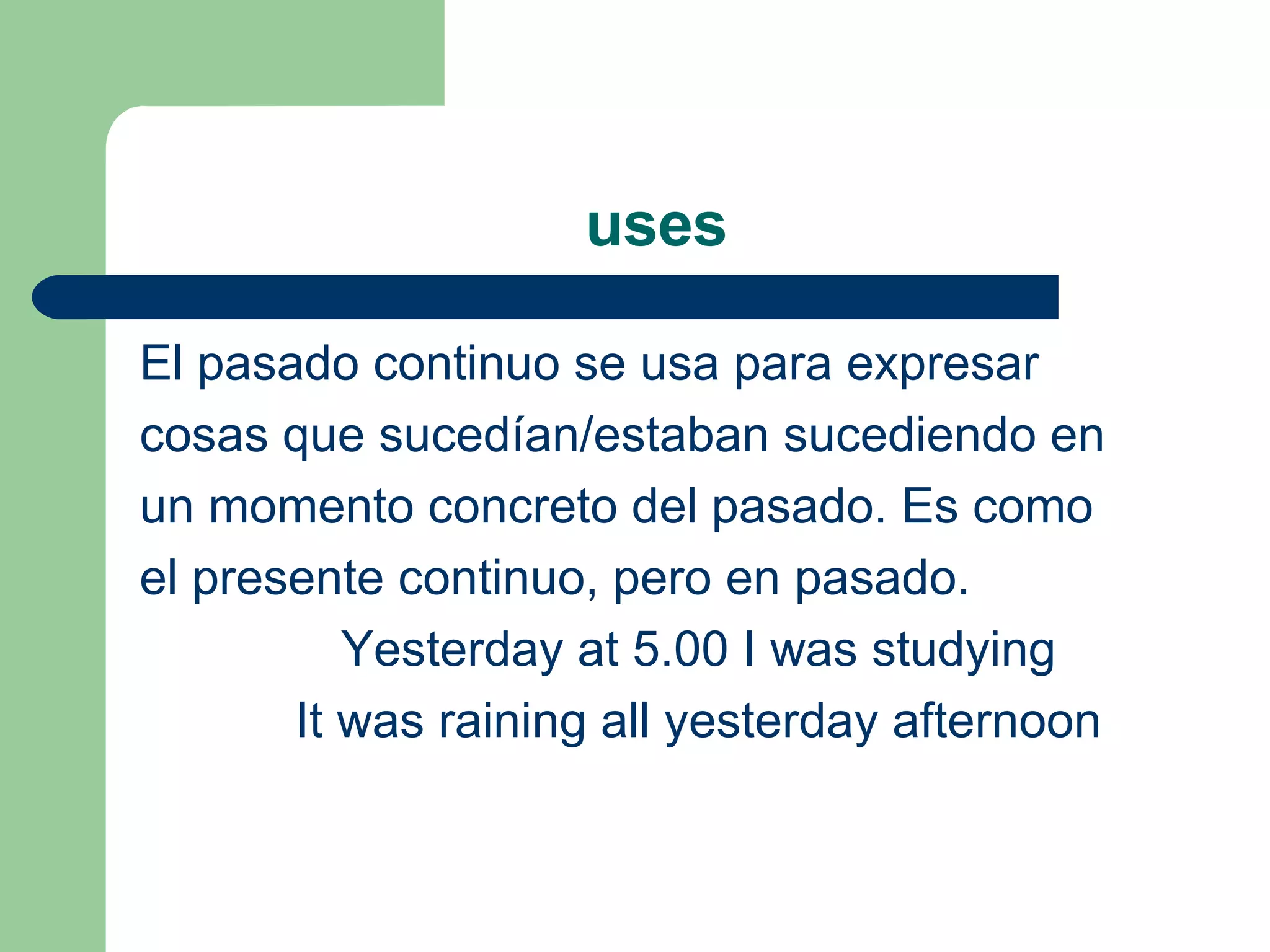 uses El pasado continuo se usa para expresar  cosas que sucedían/estaban sucediendo en  un momento concreto del pasado. Es como  el presente continuo, pero en pasado. Yesterday at 5.00 I was studying It was raining all yesterday afternoon 