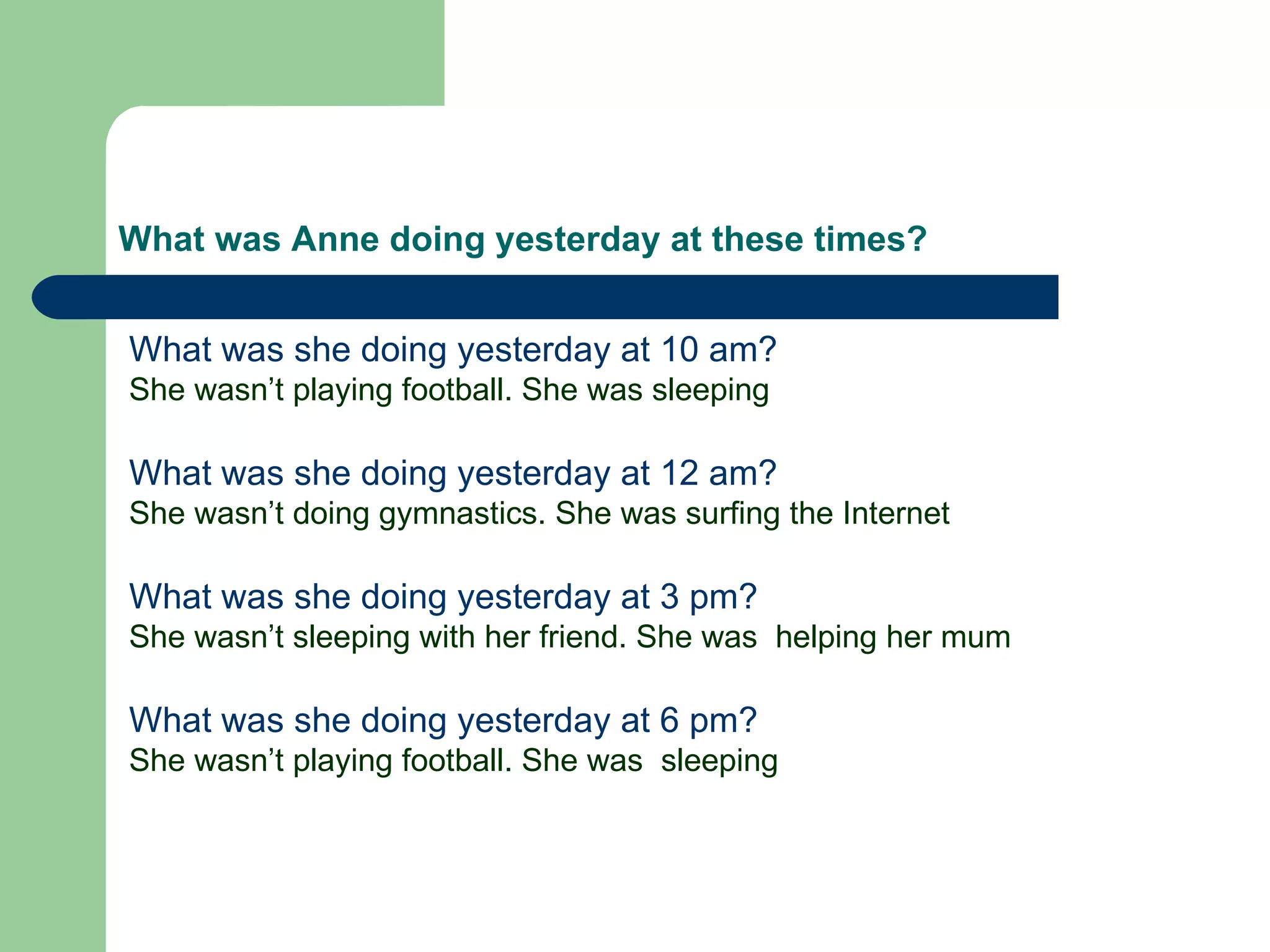What was Anne doing yesterday at these times? What was she doing yesterday at 10 am? She wasn’t playing football. She was sleeping What was she doing yesterday at 12 am? She wasn’t doing gymnastics. She was surfing the Internet What was she doing yesterday at 3 pm? She wasn’t sleeping with her friend. She was  helping her mum What was she doing yesterday at 6 pm? She wasn’t playing football. She was  sleeping 