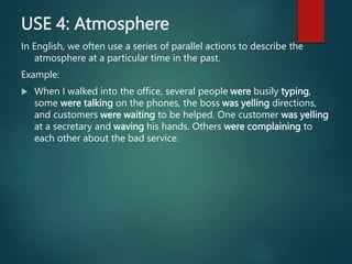 USE 4: Atmosphere
In English, we often use a series of parallel actions to describe the
atmosphere at a particular time in the past.
Example:
 When I walked into the office, several people were busily typing,
some were talking on the phones, the boss was yelling directions,
and customers were waiting to be helped. One customer was yelling
at a secretary and waving his hands. Others were complaining to
each other about the bad service.
 