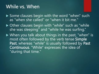 While vs. When
 Some clauses begin with the word "when" such
as "when she called" or "when it bit me."
 Other clauses begin with "while" such as "while
she was sleeping" and "while he was surfing.“
 When you talk about things in the past, "when" is
most often followed by the verb tense Simple
Past, whereas "while" is usually followed by Past
Continuous. "While" expresses the idea of
"during that time."
 