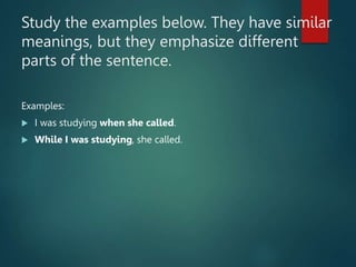 Study the examples below. They have similar
meanings, but they emphasize different
parts of the sentence.
Examples:
 I was studying when she called.
 While I was studying, she called.
 