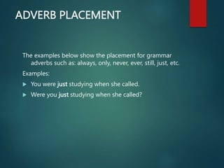 ADVERB PLACEMENT
The examples below show the placement for grammar
adverbs such as: always, only, never, ever, still, just, etc.
Examples:
 You were just studying when she called.
 Were you just studying when she called?
 
