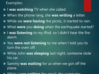 Examples:
 I was watching TV when she called.
 When the phone rang, she was writing a letter.
 While we were having the picnic, it started to rain.
 What were you doing when the earthquake started?
 I was listening to my iPod, so I didn't hear the fire
alarm.
 You were not listening to me when I told you to
turn the oven off.
 While John was sleeping last night, someone stole
his car.
 Sammy was waiting for us when we got off the
plane.
 