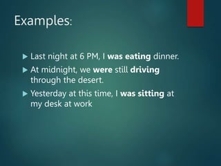 Examples:
 Last night at 6 PM, I was eating dinner.
 At midnight, we were still driving
through the desert.
 Yesterday at this time, I was sitting at
my desk at work
 