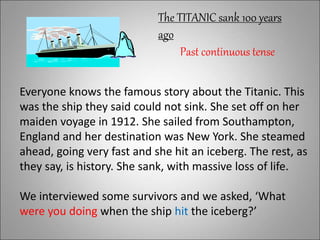 Everyone knows the famous story about the Titanic. This
was the ship they said could not sink. She set off on her
maiden voyage in 1912. She sailed from Southampton,
England and her destination was New York. She steamed
ahead, going very fast and she hit an iceberg. The rest, as
they say, is history. She sank, with massive loss of life.
We interviewed some survivors and we asked, ‘What
were you doing when the ship hit the iceberg?’
The TITANIC sank 100 years
ago
Past continuous tense
 