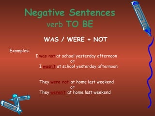 Negative Sentences verb   TO BE WAS / WERE + NOT Examples: I  was not  at school yesterday afternoon or   I  wasn’t  at school yesterday afternoon They  were not  at home last weekend or They  weren’t   at home last weekend 