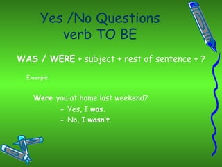 Yes /No Questions verb TO BE WAS / WERE  + subject + rest of sentence + ? Example: Were  you at home last weekend? -  Yes, I  was. -  No, I  wasn’t . 