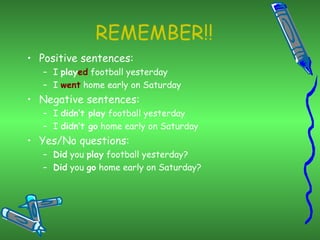 REMEMBER!! Positive sentences: I  play ed  football yesterday I  went  home early on Saturday Negative sentences: I  didn’t play  football yesterday I  didn’t go  home early on Saturday Yes/No questions: Did  you  play  football yesterday? Did  you  go  home early on Saturday? 