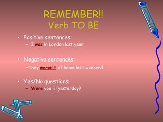 REMEMBER!! Verb TO BE Positive sentences: I  was  in London last year Negative sentences: - They  weren’t   at home last weekend Yes/No questions: Were  you ill yesterday? 