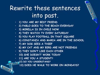 Rewrite these sentences into past. 1) YOU ARE MY BEST FRIEND 2) PABLO GOES TO THE BEACH EVERYDAY 3) MIRELLA IS IN CHILE NOW 4) THEY WATCH TV EVERY SATURDAY 5) YOU PLAY FOOTBALL IN THAT SQUARE 6) CONSTANZA AND MARIA ARE IN THE SCHOOL 7) MY DOG SEES A THIEF 8) MY CAT AND MY BIRD ARE NOT FRIENDS 9) THEY DON’T LIKE EACH OTHER 10) SHE DOESN’T WORK TODAY 11) ARE YOU A STUDENT ? 12) DO YOU UNDERSTAND? 13) DOES HE WALK TO WORK ON MONDAYS? 