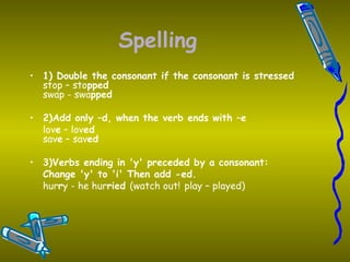 Spelling 1) Double the consonant if the consonant is stressed stop – sto pped swap - swa pped 2)Add only –d, when the verb ends with –e lov e  – lov ed sav e  – sav ed 3)Verbs ending in 'y' preceded by a consonant:   Change 'y' to 'i' Then add -ed. hur r y - he hur ried  (watch out!   play – played) 