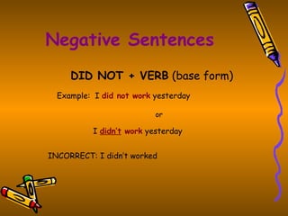 Negative Sentences
     DID NOT + VERB (base form)
  Example: I did not work yesterday

                          or

          I didn’t work yesterday


INCORRECT: I didn’t worked
 