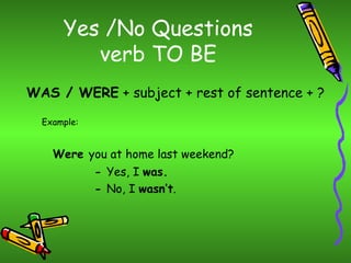 Yes /No Questions
         verb TO BE
WAS / WERE + subject + rest of sentence + ?

  Example:


    Were you at home last weekend?
             - Yes, I was.
             - No, I wasn’t.
 