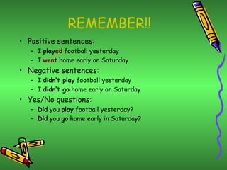 REMEMBER!!
• Positive sentences:
   – I played football yesterday
   – I went home early on Saturday
• Negative sentences:
   – I didn’t play football yesterday
   – I didn’t go home early on Saturday
• Yes/No questions:
   – Did you play football yesterday?
   – Did you go home early in Saturday?
 