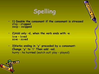 Spelling
• 1) Double the consonant if the consonant is stressed
  stop – stopped
  swap - swapped

• 2)Add only –d, when the verb ends with –e
  love – loved
  save – saved

• 3)Verbs ending in 'y' preceded by a consonant:
  Change 'y' to 'i' Then add -ed.
  hurry - he hurried (watch out! play – played)
 