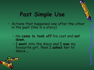 Past Simple Use
• Actions that happened one after the other
  in the past (like in a story)

  – He came in, took off his coat and sat
    down.
  – I went into the disco and I saw my
    favourite girl, then I asked her to
    dance,...
 