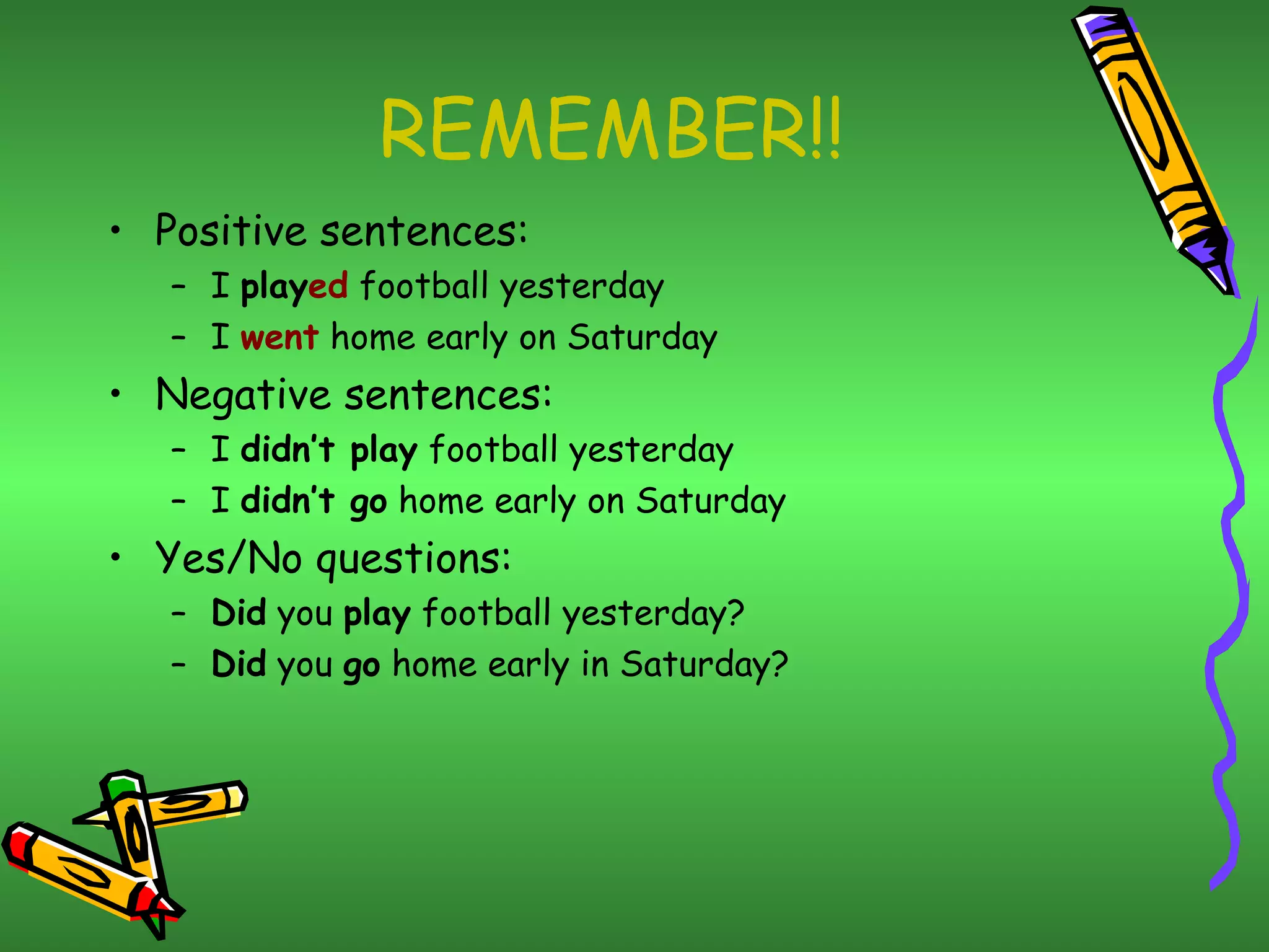 REMEMBER!! Positive sentences: I  play ed  football yesterday I  went  home early on Saturday Negative sentences: I  didn’t play  football yesterday I  didn’t go  home early on Saturday Yes/No questions: Did  you  play  football yesterday? Did  you  go  home early in Saturday? 