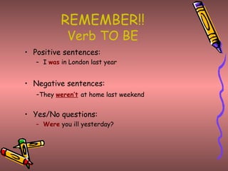 REMEMBER!! Verb TO BE Positive sentences: I  was  in London last year Negative sentences: - They  weren’t   at home last weekend Yes/No questions: Were  you ill yesterday? 