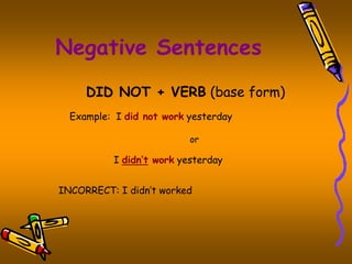 Negative Sentences 
DID NOT + VERB (base form) 
Example: I did not work yesterday 
or 
I didn’t work yesterday 
INCORRECT: I didn’t worked 
 