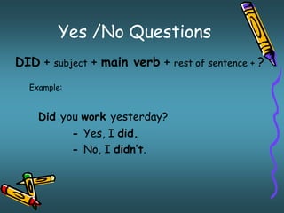 Yes /No Questions 
DID + subject + main verb + rest of sentence + ? 
Example: 
Did you work yesterday? 
- Yes, I did. 
- No, I didn’t. 
 
