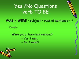 Yes /No Questions 
verb TO BE 
WAS / WERE + subject + rest of sentence + ? 
Example: 
Were you at home last weekend? 
- Yes, I was. 
- No, I wasn’t. 
 