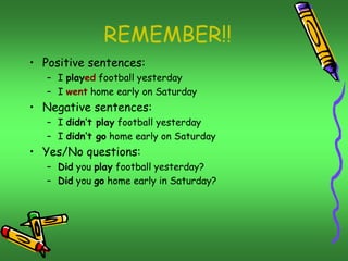 REMEMBER!! 
• Positive sentences: 
– I played football yesterday 
– I went home early on Saturday 
• Negative sentences: 
– I didn’t play football yesterday 
– I didn’t go home early on Saturday 
• Yes/No questions: 
– Did you play football yesterday? 
– Did you go home early in Saturday? 
 