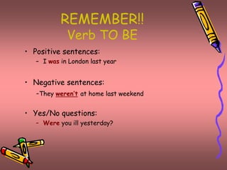 REMEMBER!! 
Verb TO BE 
• Positive sentences: 
– I was in London last year 
• Negative sentences: 
-They weren’t at home last weekend 
• Yes/No questions: 
– Were you ill yesterday? 
 