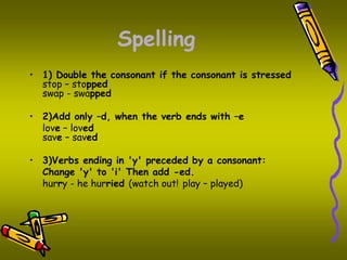 Spelling 
• 1) Double the consonant if the consonant is stressed 
stop – stopped 
swap - swapped 
• 2)Add only –d, when the verb ends with –e 
love – loved 
save – saved 
• 3)Verbs ending in 'y' preceded by a consonant: 
Change 'y' to 'i' Then add -ed. 
hurry - he hurried (watch out! play – played) 
 
