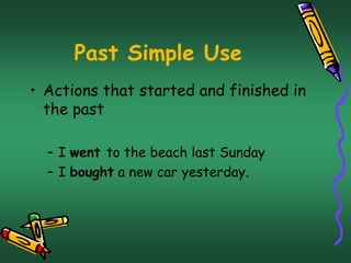 Past Simple Use 
• Actions that started and finished in 
the past 
– I went to the beach last Sunday 
– I bought a new car yesterday. 
 