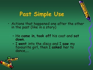 Past Simple Use 
• Actions that happened one after the other 
in the past (like in a story) 
– He came in, took off his coat and sat 
down. 
– I went into the disco and I saw my 
favourite girl, then I asked her to 
dance,... 
 