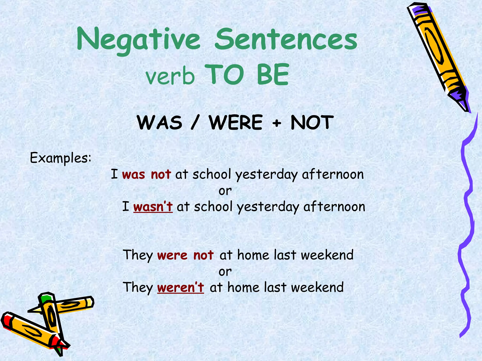 Negative Sentences
verb TO BE
WAS / WERE + NOT
Examples:
I was not at school yesterday afternoon
or
I wasn’t at school yesterday afternoon
They were not at home last weekend
or
They weren’t at home last weekend
 