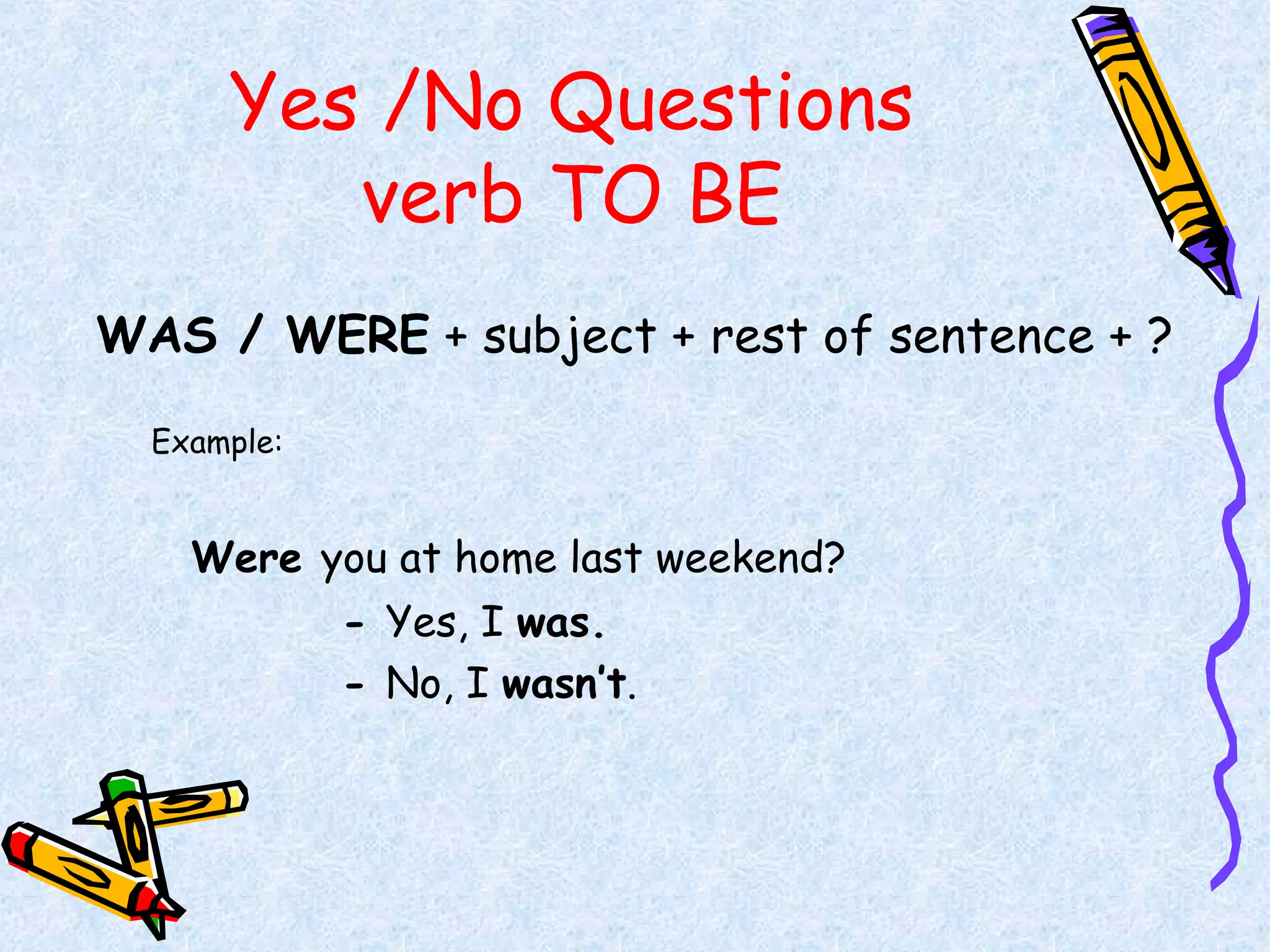 Yes /No Questions
verb TO BE
WAS / WERE + subject + rest of sentence + ?
Example:
Were you at home last weekend?
- Yes, I was.
- No, I wasn’t.
 