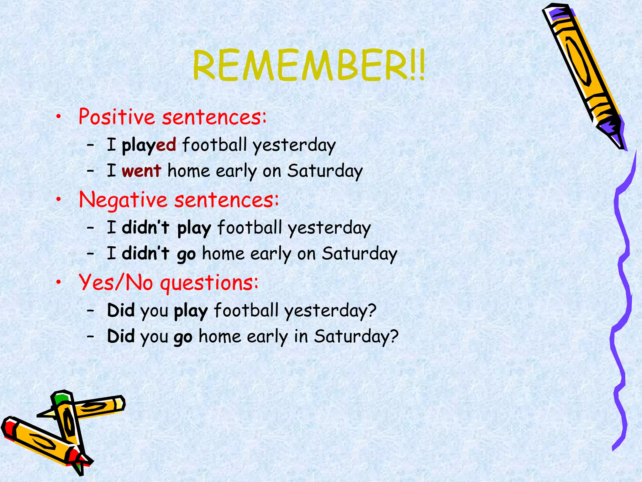 REMEMBER!!
• Positive sentences:
– I played football yesterday
– I went home early on Saturday
• Negative sentences:
– I didn’t play football yesterday
– I didn’t go home early on Saturday
• Yes/No questions:
– Did you play football yesterday?
– Did you go home early in Saturday?
 