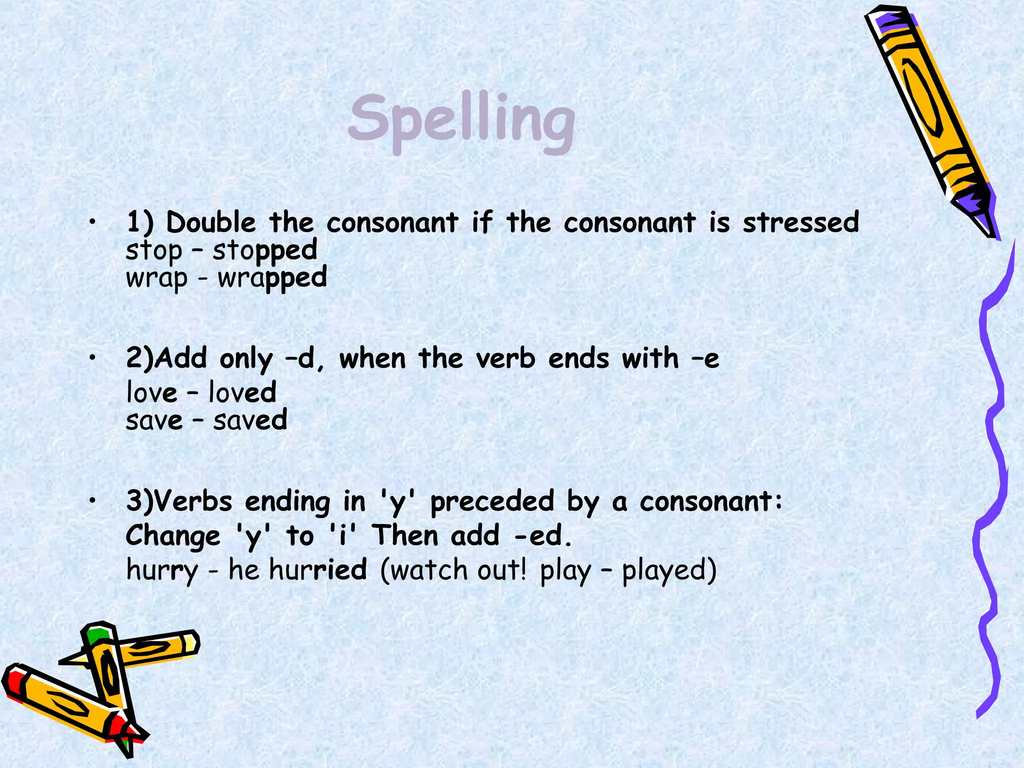 Spelling
• 1) Double the consonant if the consonant is stressed
stop – stopped
wrap - wrapped
• 2)Add only –d, when the verb ends with –e
love – loved
save – saved
• 3)Verbs ending in 'y' preceded by a consonant:
Change 'y' to 'i' Then add -ed.
hurry - he hurried (watch out! play – played)
 