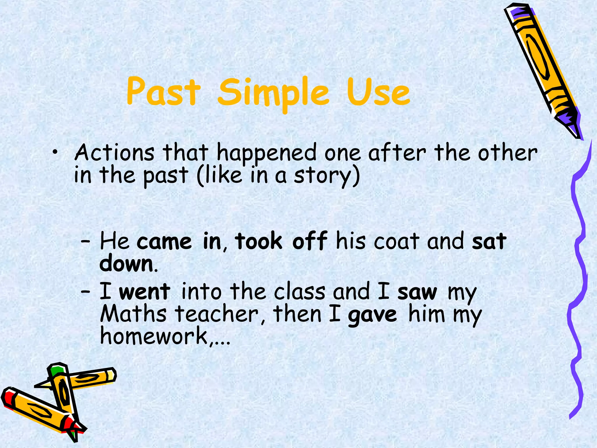 Past Simple Use
• Actions that happened one after the other
in the past (like in a story)
– He came in, took off his coat and sat
down.
– I went into the class and I saw my
Maths teacher, then I gave him my
homework,...
 