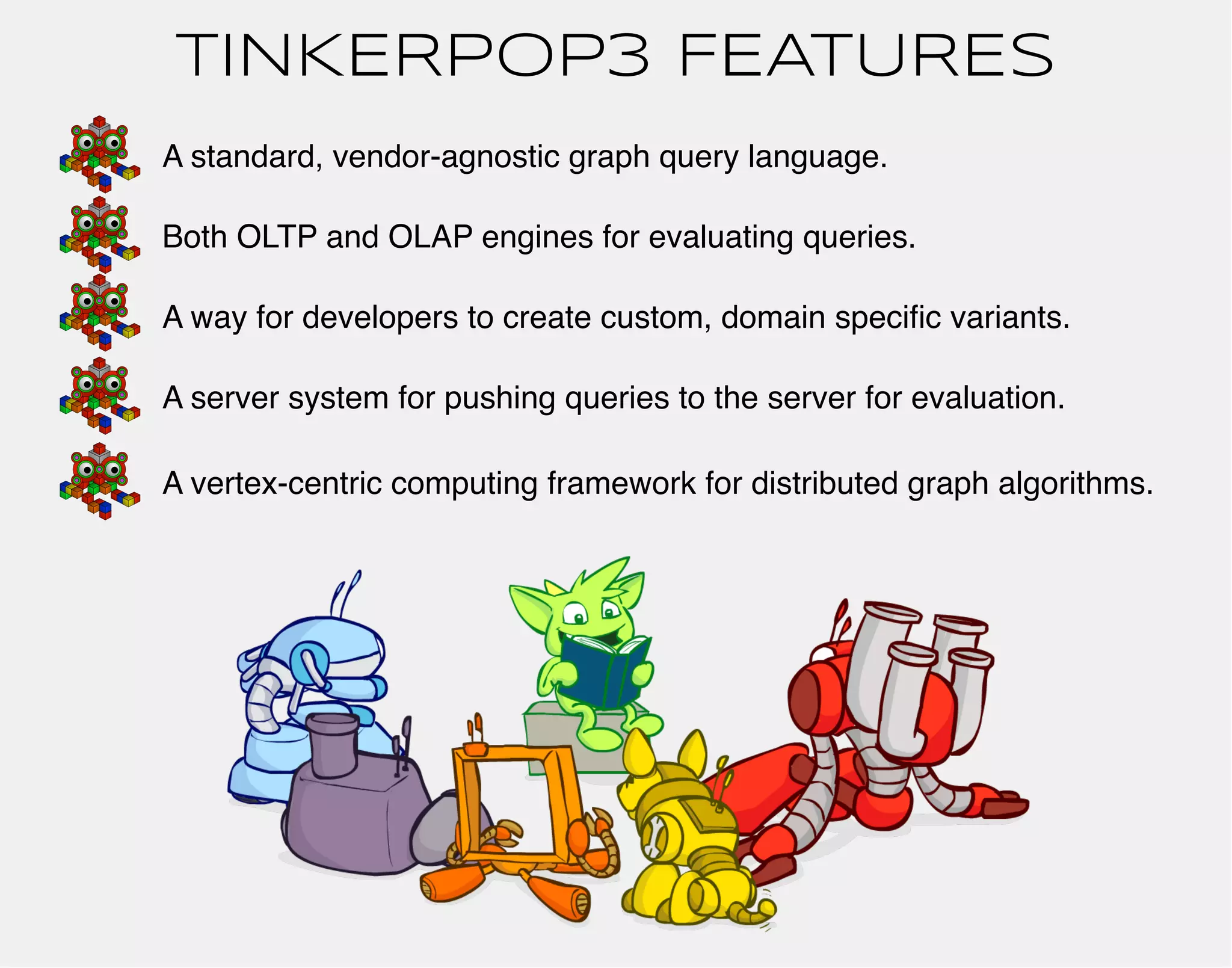 TINKERPOP3 FEATURES 
A standard, vendor-agnostic graph query language. 
Both OLTP and OLAP engines for evaluating queries. 
A way for developers to create custom, domain specific variants. 
A server system for pushing queries to the server for evaluation. 
A vertex-centric computing framework for distributed graph algorithms. 
 