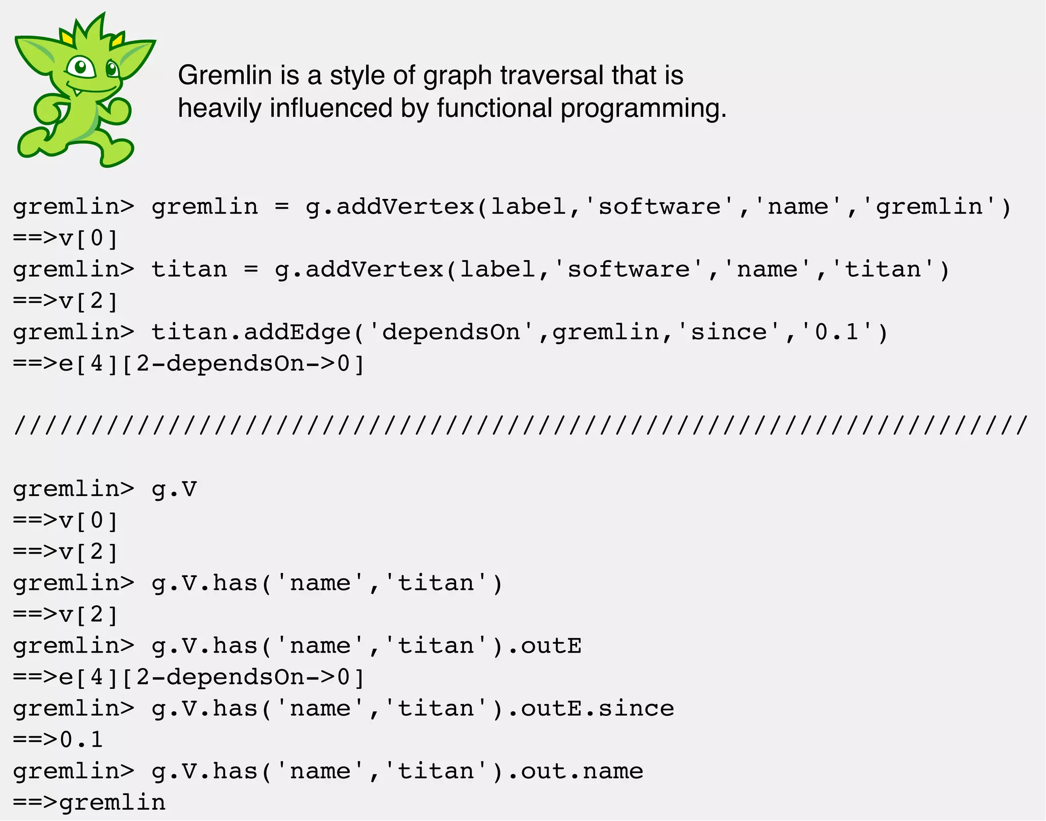 Gremlin is a style of graph traversal that is 
heavily influenced by functional programming. 
gremlin> gremlin = g.addVertex(label,'software','name','gremlin') 
==>v[0] 
gremlin> titan = g.addVertex(label,'software','name','titan') 
==>v[2] 
gremlin> titan.addEdge('dependsOn',gremlin,'since','0.1') 
==>e[4][2-dependsOn->0] 
////////////////////////////////////////////////////////////////// 
gremlin> g.V 
==>v[0] 
==>v[2] 
gremlin> g.V.has('name','titan') 
==>v[2] 
gremlin> g.V.has('name','titan').outE 
==>e[4][2-dependsOn->0] 
gremlin> g.V.has('name','titan').outE.since 
==>0.1 
gremlin> g.V.has('name','titan').out.name 
==>gremlin 
 